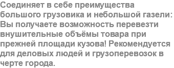 Соединяет в себе преимущества большого грузовика и небольшой газели: Вы получаете возможность перевезти внушительные объёмы товара при прежней площади кузова! Рекомендуется для деловых людей и грузоперевозок в черте города.