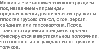 Машины с металлической конструкцией под названием «пирамида» предназначены для перевозки хрупких и плоских грузов: стёкол, окон, зеркал, сайдинга или гипсокартона. Перед транспортировкой предметы прочно фиксируются в вертикальном положении, что полностью ограждает их от тряски и толчков.